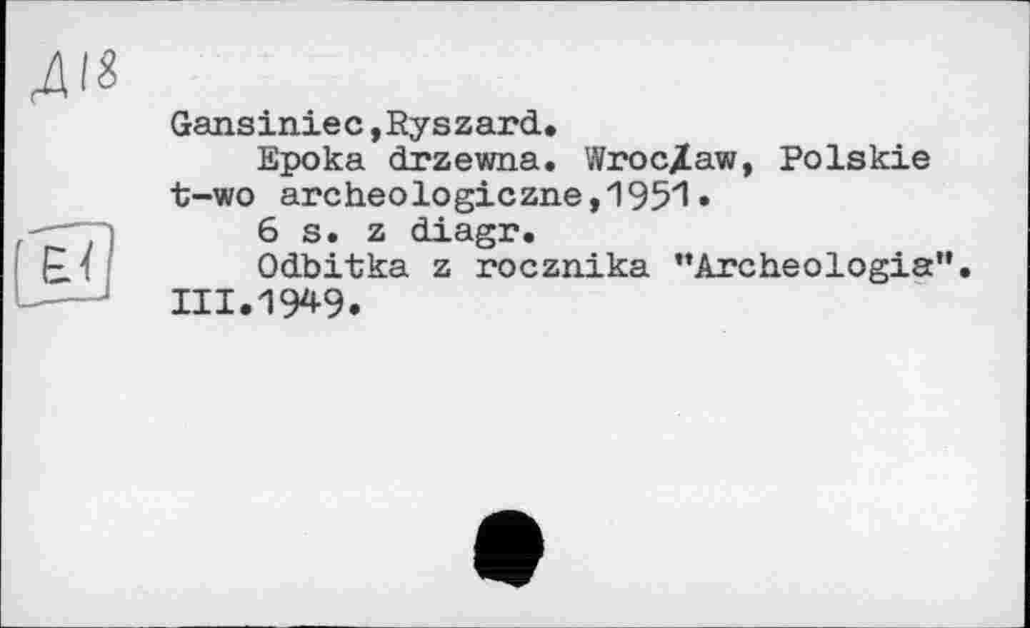 ﻿Gansiniec »Ryszard,
Epoka drzewna. Wroc/aw, Polskie t-wo archeologiczne,1951 •
6s. z diagr.
Odbitka z rocznika ’’Archeologia".
III.19*9.